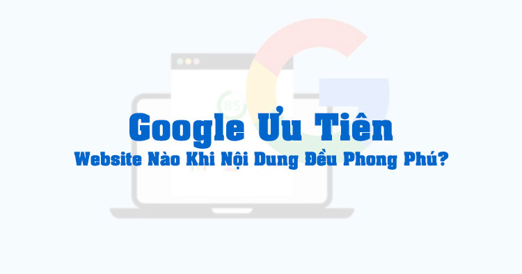 Google Ưu Tiên Website Nào Khi Tất Cả Đều Có Nội Dung Phong Phú?
