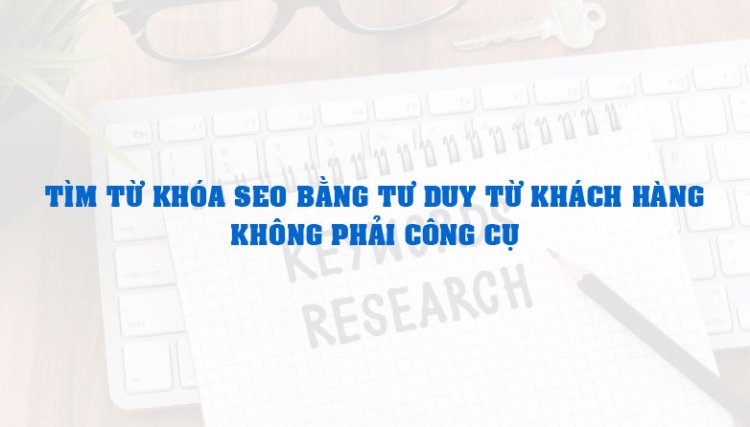 Tìm từ khóa SEO bằng tư duy từ khách hàng, không phải công cụ
